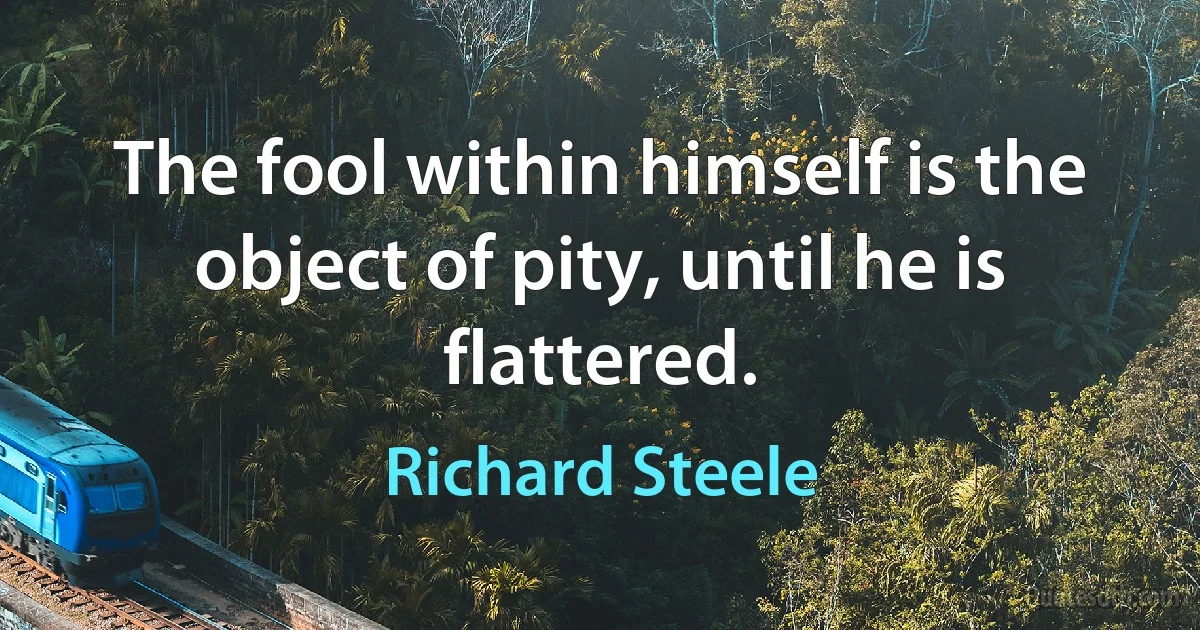 The fool within himself is the object of pity, until he is flattered. (Richard Steele)