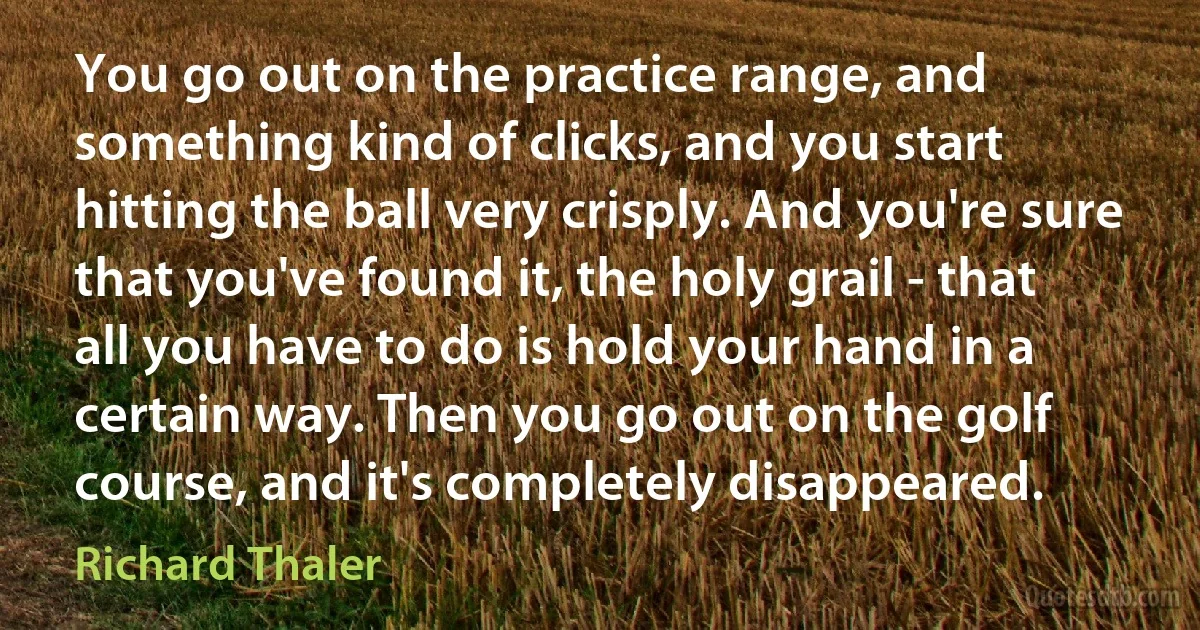 You go out on the practice range, and something kind of clicks, and you start hitting the ball very crisply. And you're sure that you've found it, the holy grail - that all you have to do is hold your hand in a certain way. Then you go out on the golf course, and it's completely disappeared. (Richard Thaler)