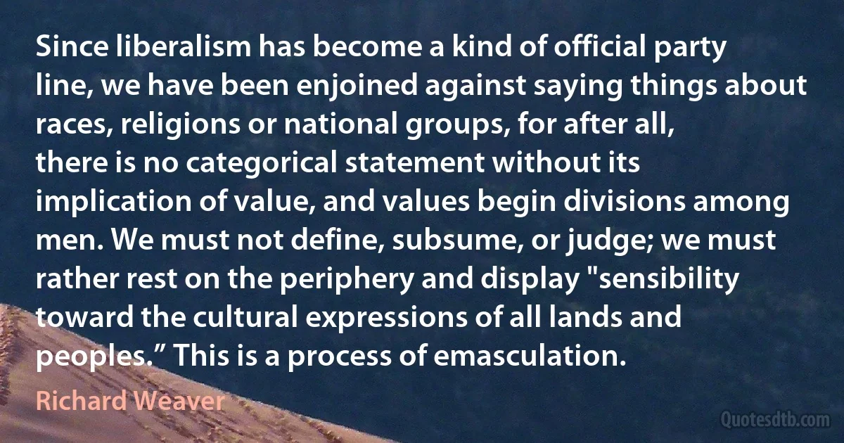 Since liberalism has become a kind of official party line, we have been enjoined against saying things about races, religions or national groups, for after all, there is no categorical statement without its implication of value, and values begin divisions among men. We must not define, subsume, or judge; we must rather rest on the periphery and display "sensibility toward the cultural expressions of all lands and peoples.” This is a process of emasculation. (Richard Weaver)