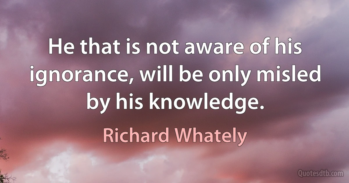 He that is not aware of his ignorance, will be only misled by his knowledge. (Richard Whately)