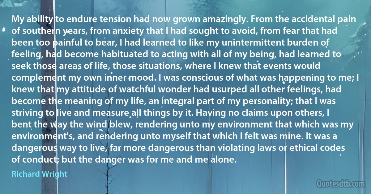 My ability to endure tension had now grown amazingly. From the accidental pain of southern years, from anxiety that I had sought to avoid, from fear that had been too painful to bear, I had learned to like my unintermittent burden of feeling, had become habituated to acting with all of my being, had learned to seek those areas of life, those situations, where I knew that events would complement my own inner mood. I was conscious of what was happening to me; I knew that my attitude of watchful wonder had usurped all other feelings, had become the meaning of my life, an integral part of my personality; that I was striving to live and measure all things by it. Having no claims upon others, I bent the way the wind blew, rendering unto my environment that which was my environment's, and rendering unto myself that which I felt was mine. It was a dangerous way to live, far more dangerous than violating laws or ethical codes of conduct; but the danger was for me and me alone. (Richard Wright)