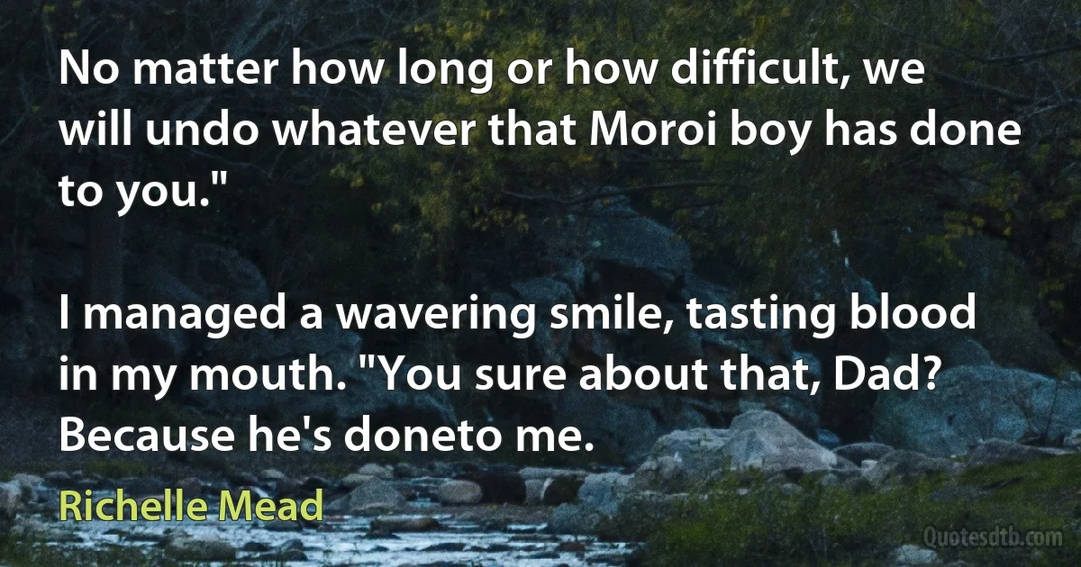 No matter how long or how difficult, we will undo whatever that Moroi boy has done to you."

I managed a wavering smile, tasting blood in my mouth. "You sure about that, Dad? Because he's doneto me. (Richelle Mead)