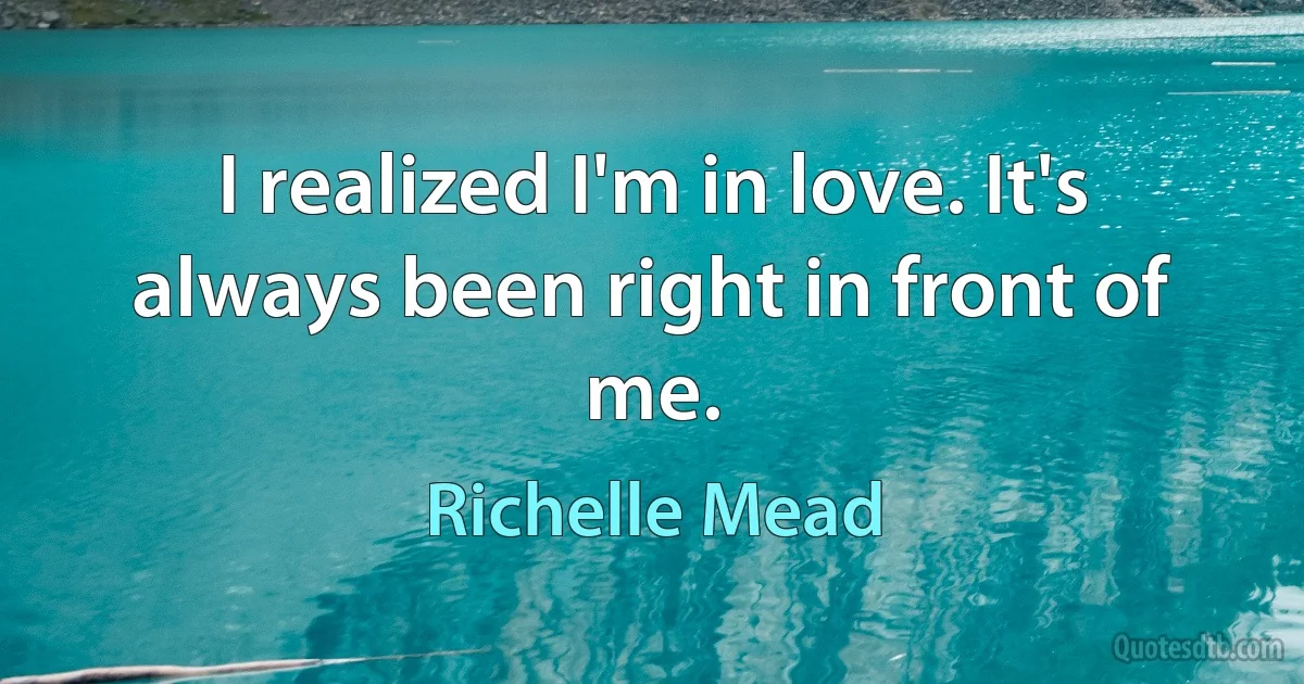 I realized I'm in love. It's always been right in front of me. (Richelle Mead)