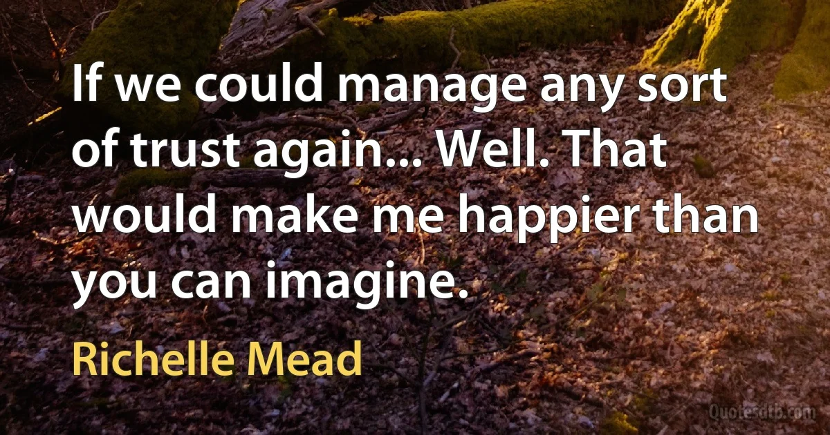 If we could manage any sort of trust again... Well. That would make me happier than you can imagine. (Richelle Mead)