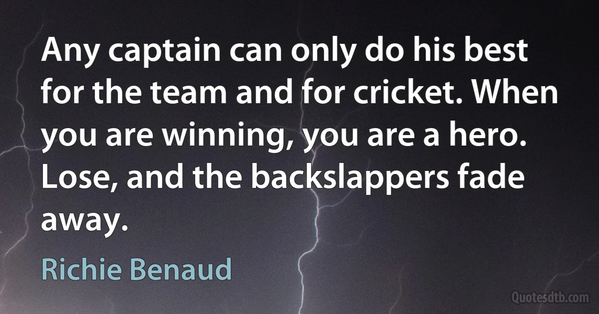 Any captain can only do his best for the team and for cricket. When you are winning, you are a hero. Lose, and the backslappers fade away. (Richie Benaud)