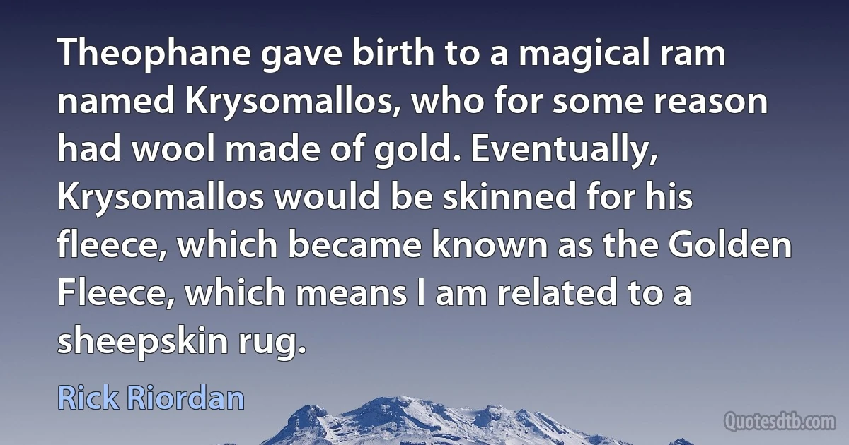 Theophane gave birth to a magical ram named Krysomallos, who for some reason had wool made of gold. Eventually, Krysomallos would be skinned for his fleece, which became known as the Golden Fleece, which means I am related to a sheepskin rug. (Rick Riordan)