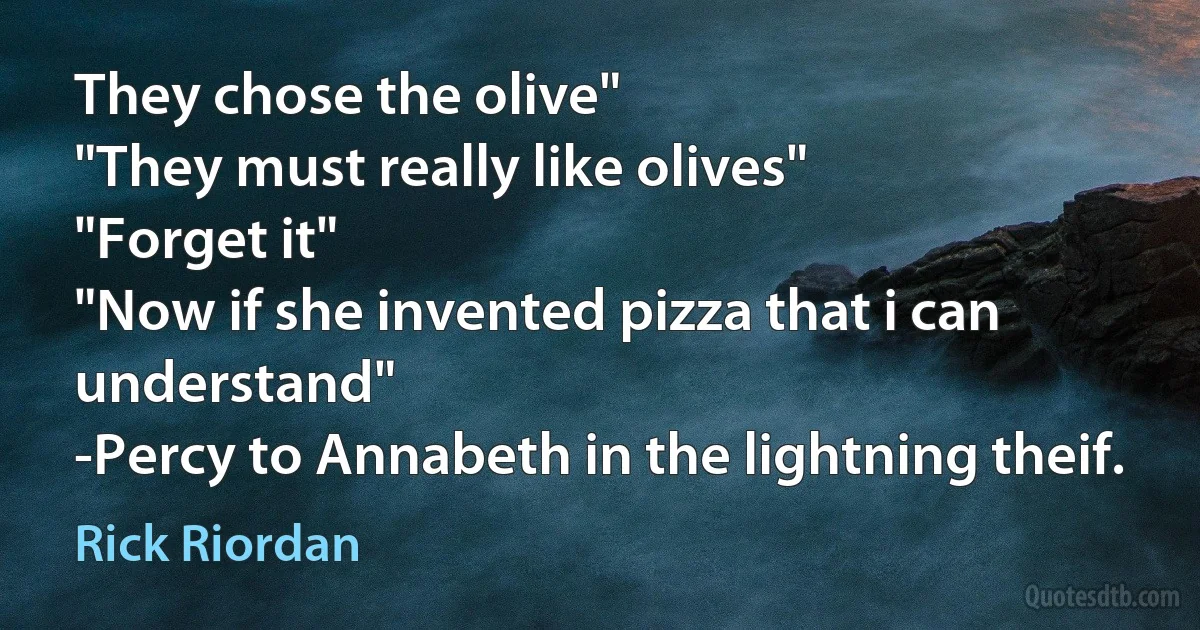 They chose the olive"
"They must really like olives"
"Forget it"
"Now if she invented pizza that i can understand"
-Percy to Annabeth in the lightning theif. (Rick Riordan)