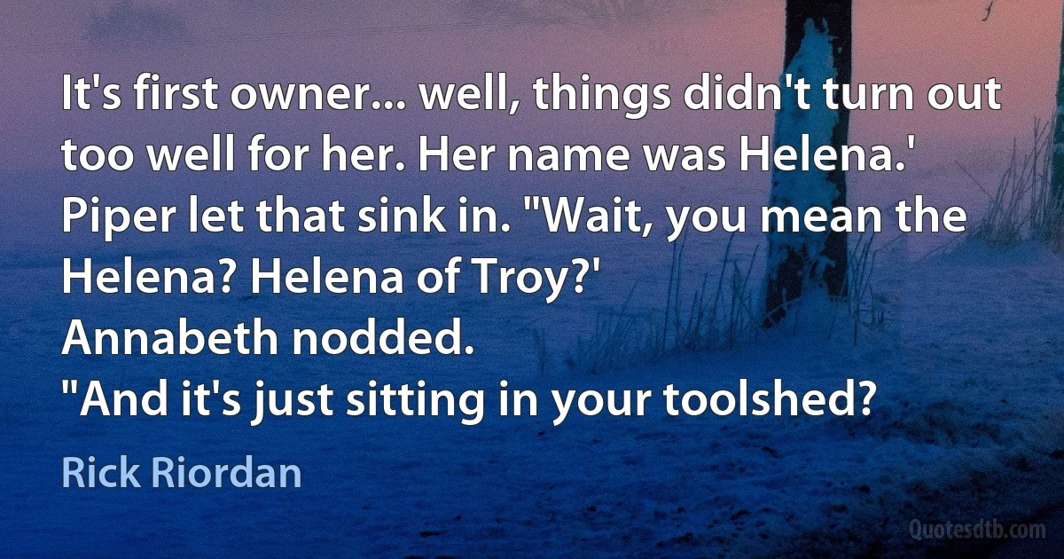 It's first owner... well, things didn't turn out too well for her. Her name was Helena.'
Piper let that sink in. "Wait, you mean the Helena? Helena of Troy?'
Annabeth nodded.
"And it's just sitting in your toolshed? (Rick Riordan)