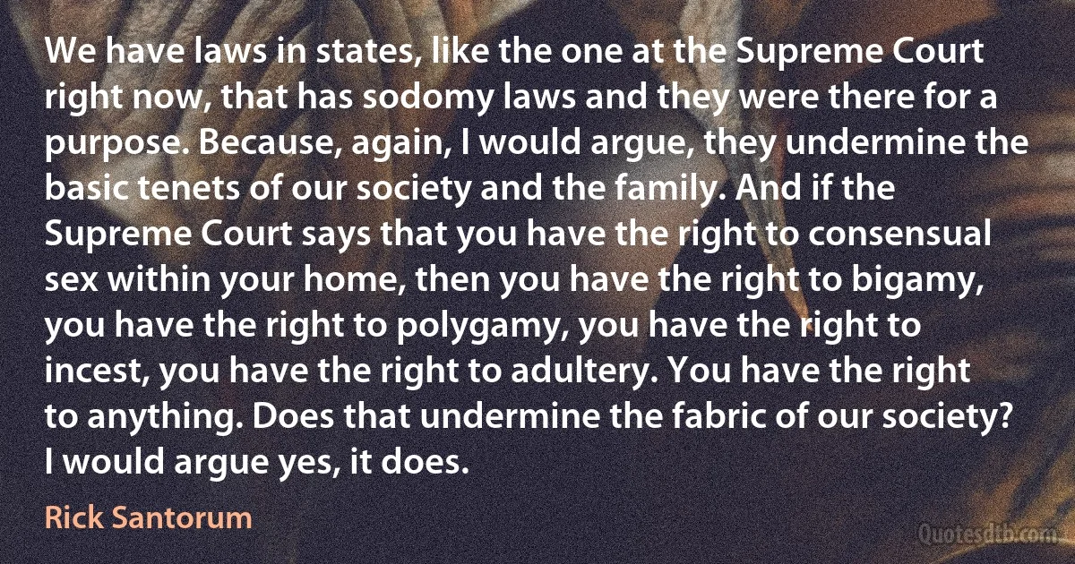 We have laws in states, like the one at the Supreme Court right now, that has sodomy laws and they were there for a purpose. Because, again, I would argue, they undermine the basic tenets of our society and the family. And if the Supreme Court says that you have the right to consensual sex within your home, then you have the right to bigamy, you have the right to polygamy, you have the right to incest, you have the right to adultery. You have the right to anything. Does that undermine the fabric of our society? I would argue yes, it does. (Rick Santorum)