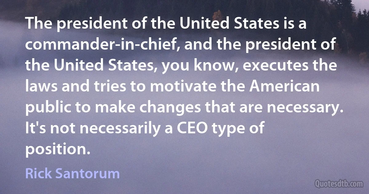 The president of the United States is a commander-in-chief, and the president of the United States, you know, executes the laws and tries to motivate the American public to make changes that are necessary. It's not necessarily a CEO type of position. (Rick Santorum)