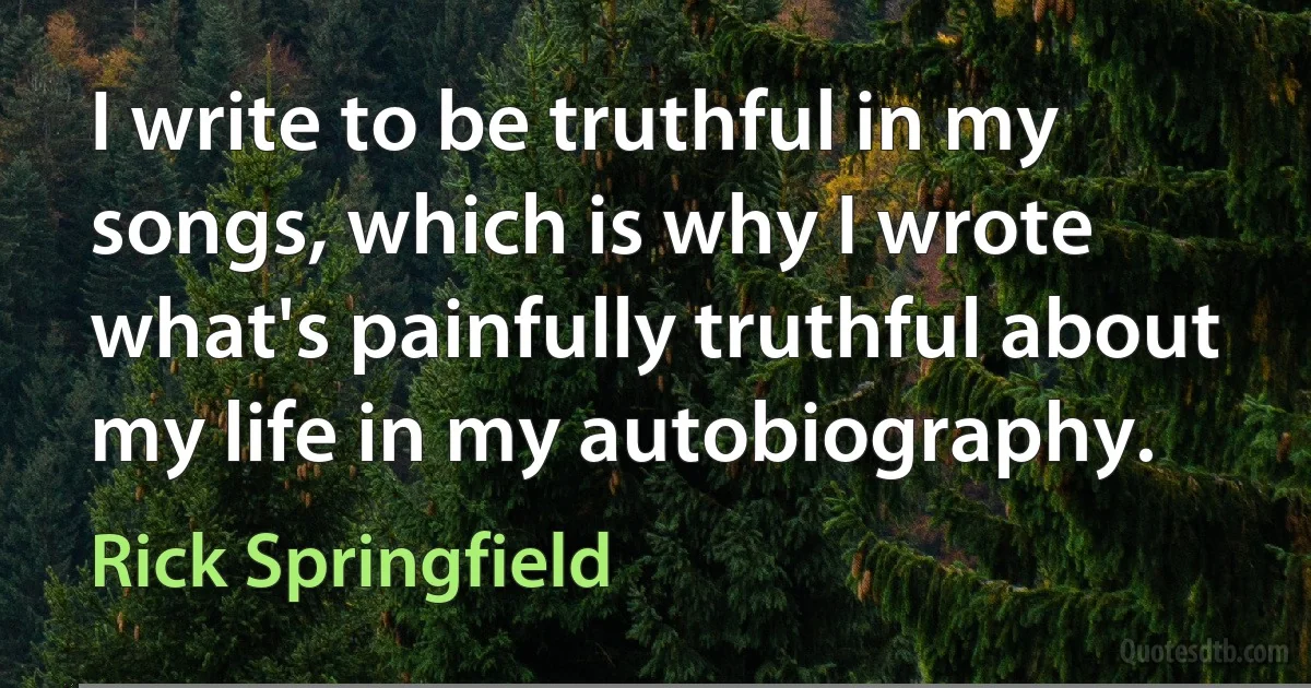 I write to be truthful in my songs, which is why I wrote what's painfully truthful about my life in my autobiography. (Rick Springfield)