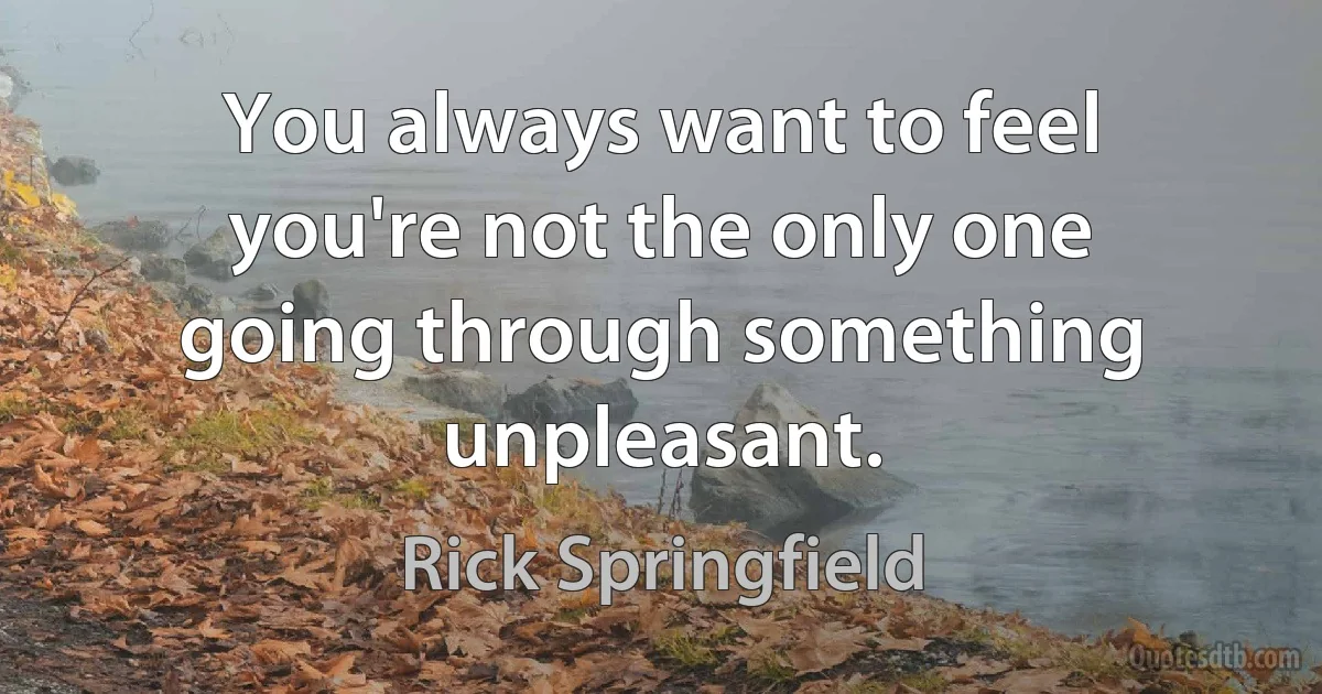 You always want to feel you're not the only one going through something unpleasant. (Rick Springfield)