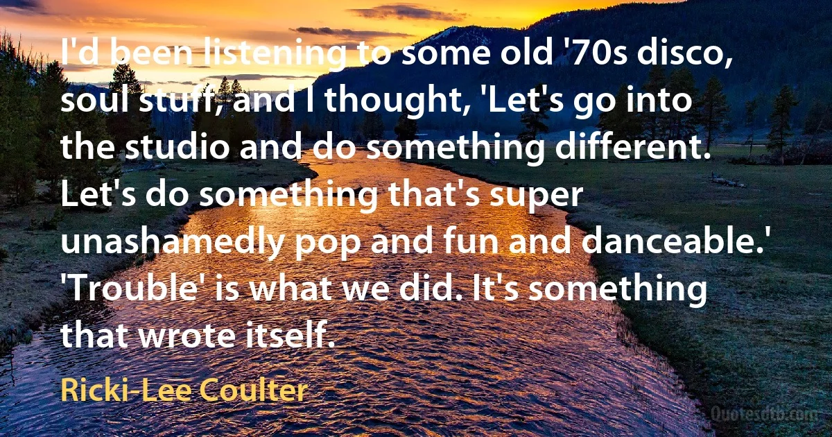 I'd been listening to some old '70s disco, soul stuff, and I thought, 'Let's go into the studio and do something different. Let's do something that's super unashamedly pop and fun and danceable.' 'Trouble' is what we did. It's something that wrote itself. (Ricki-Lee Coulter)