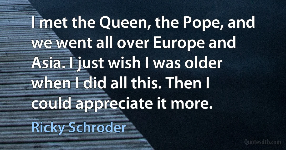 I met the Queen, the Pope, and we went all over Europe and Asia. I just wish I was older when I did all this. Then I could appreciate it more. (Ricky Schroder)