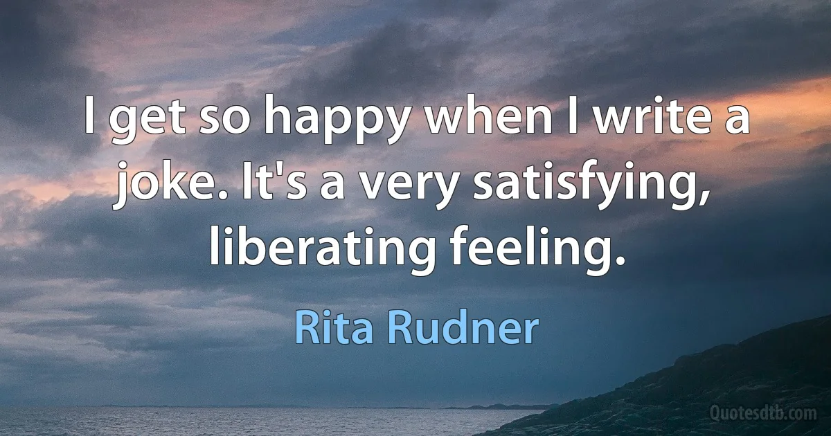 I get so happy when I write a joke. It's a very satisfying, liberating feeling. (Rita Rudner)