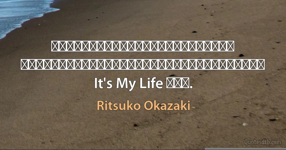 あとでわかるよ　全ての意味が　今はわからなくても 苦しみも幸せも秘密も　だから　なげないで抱きしめていこう　ずっと It's My Life だから. (Ritsuko Okazaki)