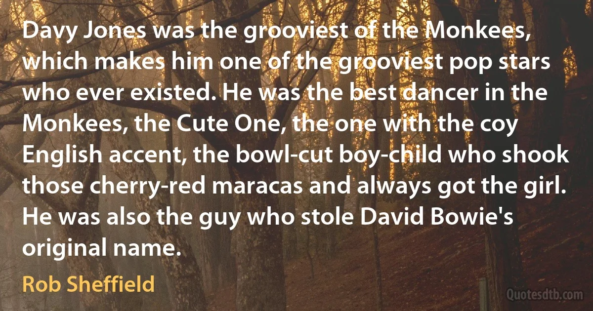 Davy Jones was the grooviest of the Monkees, which makes him one of the grooviest pop stars who ever existed. He was the best dancer in the Monkees, the Cute One, the one with the coy English accent, the bowl-cut boy-child who shook those cherry-red maracas and always got the girl. He was also the guy who stole David Bowie's original name. (Rob Sheffield)