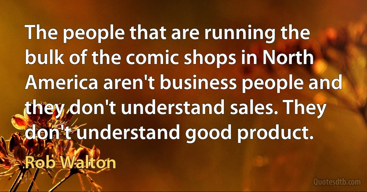 The people that are running the bulk of the comic shops in North America aren't business people and they don't understand sales. They don't understand good product. (Rob Walton)