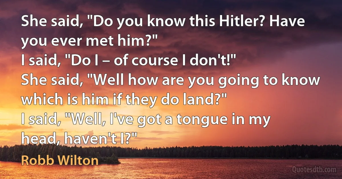 She said, "Do you know this Hitler? Have you ever met him?"
I said, "Do I – of course I don't!"
She said, "Well how are you going to know which is him if they do land?"
I said, "Well, I've got a tongue in my head, haven't I?" (Robb Wilton)