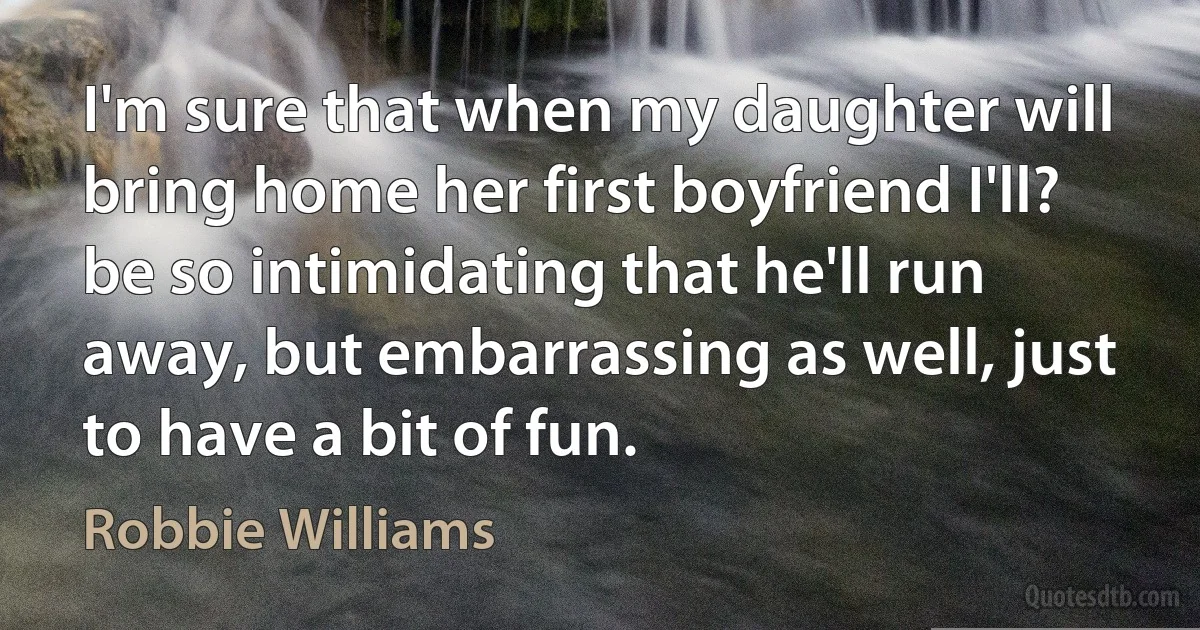 I'm sure that when my daughter will bring home her first boyfriend I'll? be so intimidating that he'll run away, but embarrassing as well, just to have a bit of fun. (Robbie Williams)