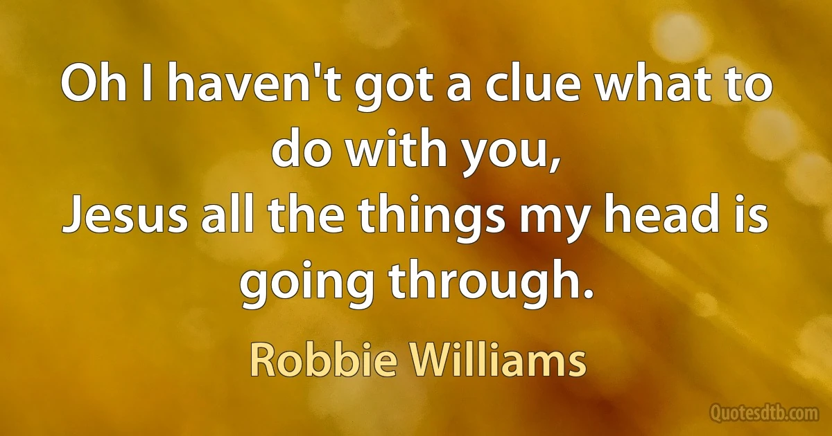 Oh I haven't got a clue what to do with you,
Jesus all the things my head is going through. (Robbie Williams)