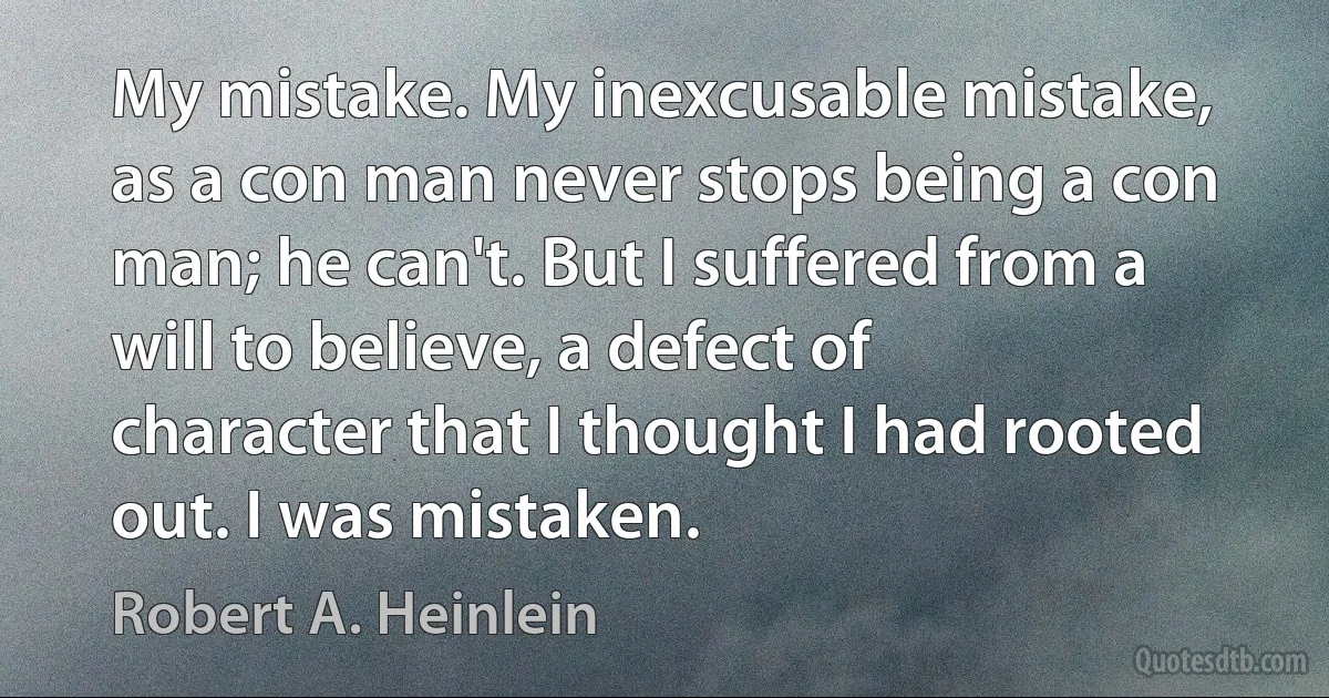 My mistake. My inexcusable mistake, as a con man never stops being a con man; he can't. But I suffered from a will to believe, a defect of character that I thought I had rooted out. I was mistaken. (Robert A. Heinlein)