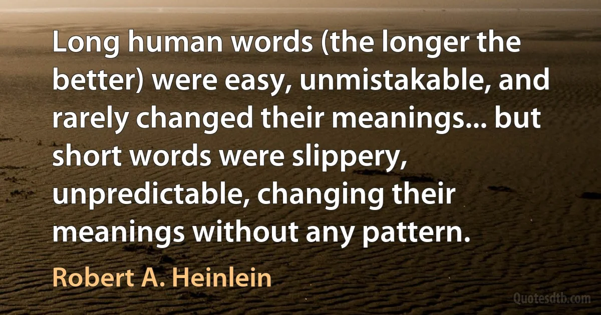 Long human words (the longer the better) were easy, unmistakable, and rarely changed their meanings... but short words were slippery, unpredictable, changing their meanings without any pattern. (Robert A. Heinlein)