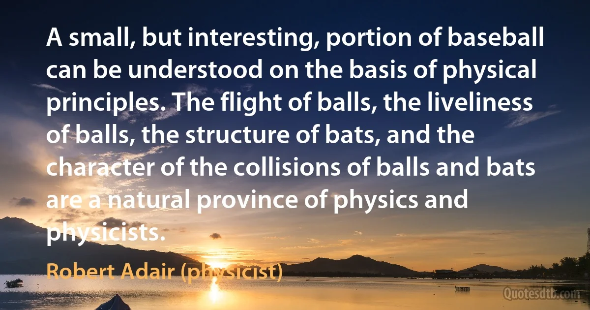 A small, but interesting, portion of baseball can be understood on the basis of physical principles. The flight of balls, the liveliness of balls, the structure of bats, and the character of the collisions of balls and bats are a natural province of physics and physicists. (Robert Adair (physicist))