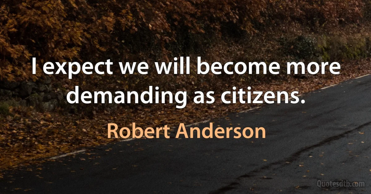 I expect we will become more demanding as citizens. (Robert Anderson)