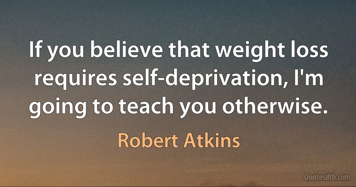 If you believe that weight loss requires self-deprivation, I'm going to teach you otherwise. (Robert Atkins)