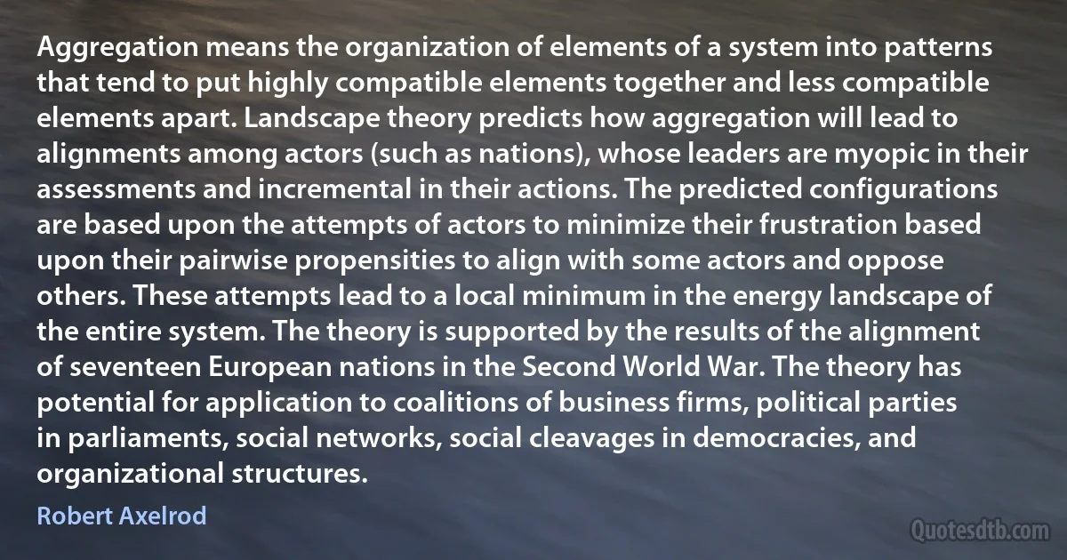 Aggregation means the organization of elements of a system into patterns that tend to put highly compatible elements together and less compatible elements apart. Landscape theory predicts how aggregation will lead to alignments among actors (such as nations), whose leaders are myopic in their assessments and incremental in their actions. The predicted configurations are based upon the attempts of actors to minimize their frustration based upon their pairwise propensities to align with some actors and oppose others. These attempts lead to a local minimum in the energy landscape of the entire system. The theory is supported by the results of the alignment of seventeen European nations in the Second World War. The theory has potential for application to coalitions of business firms, political parties in parliaments, social networks, social cleavages in democracies, and organizational structures. (Robert Axelrod)