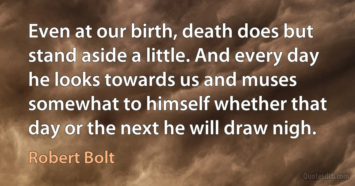 Even at our birth, death does but stand aside a little. And every day he looks towards us and muses somewhat to himself whether that day or the next he will draw nigh. (Robert Bolt)