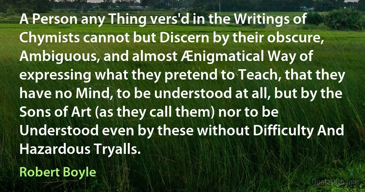 A Person any Thing vers'd in the Writings of Chymists cannot but Discern by their obscure, Ambiguous, and almost Ænigmatical Way of expressing what they pretend to Teach, that they have no Mind, to be understood at all, but by the Sons of Art (as they call them) nor to be Understood even by these without Difficulty And Hazardous Tryalls. (Robert Boyle)