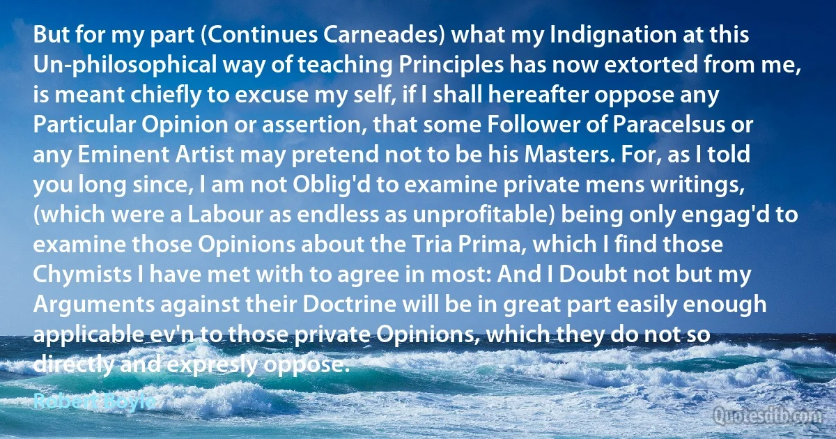 But for my part (Continues Carneades) what my Indignation at this Un-philosophical way of teaching Principles has now extorted from me, is meant chiefly to excuse my self, if I shall hereafter oppose any Particular Opinion or assertion, that some Follower of Paracelsus or any Eminent Artist may pretend not to be his Masters. For, as I told you long since, I am not Oblig'd to examine private mens writings, (which were a Labour as endless as unprofitable) being only engag'd to examine those Opinions about the Tria Prima, which I find those Chymists I have met with to agree in most: And I Doubt not but my Arguments against their Doctrine will be in great part easily enough applicable ev'n to those private Opinions, which they do not so directly and expresly oppose. (Robert Boyle)