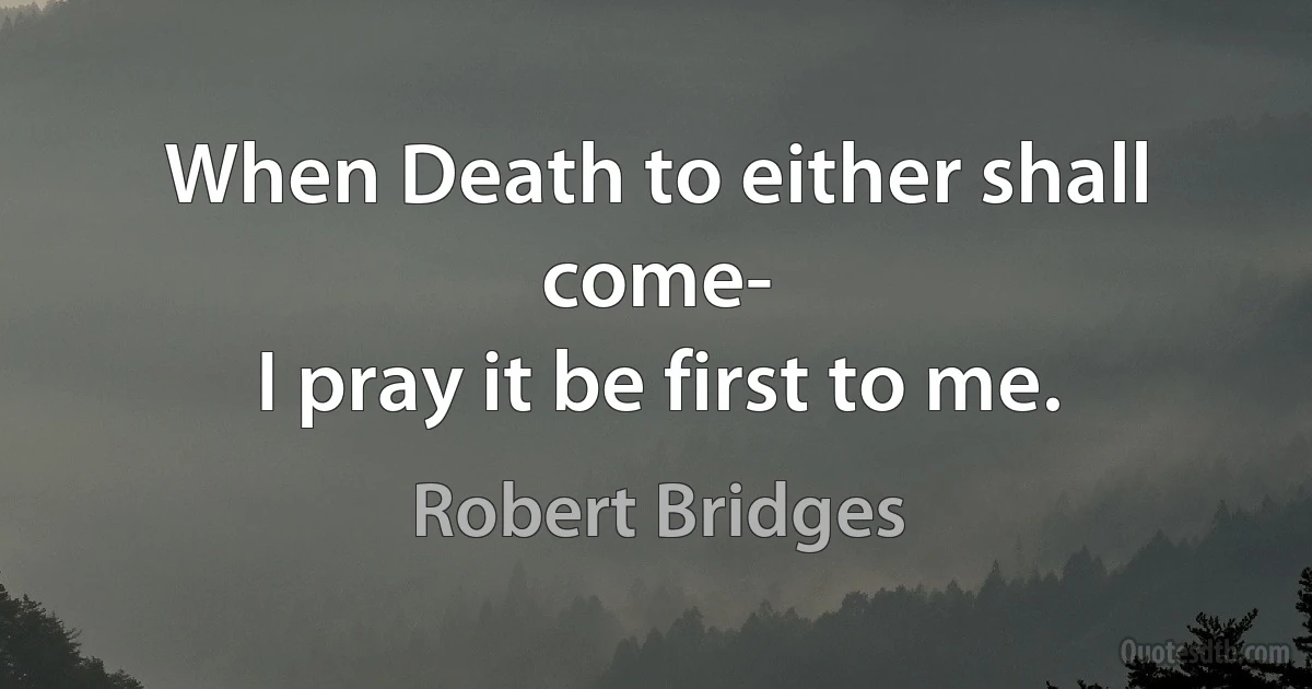 When Death to either shall come-
I pray it be first to me. (Robert Bridges)