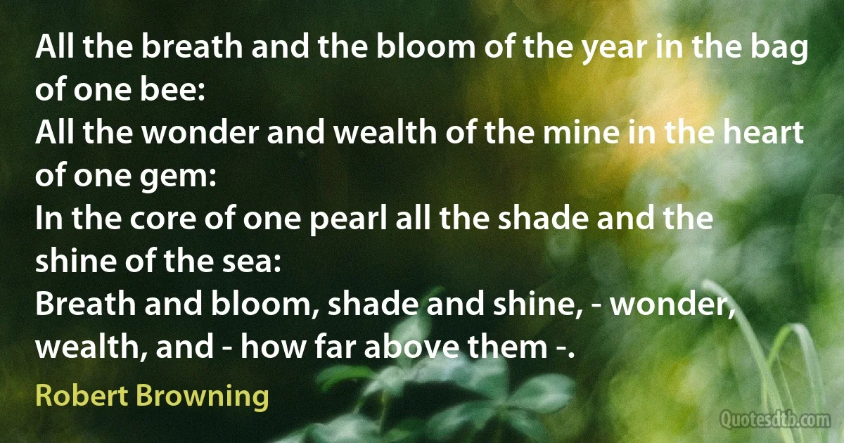 All the breath and the bloom of the year in the bag of one bee:
All the wonder and wealth of the mine in the heart of one gem:
In the core of one pearl all the shade and the shine of the sea:
Breath and bloom, shade and shine, - wonder, wealth, and - how far above them -. (Robert Browning)