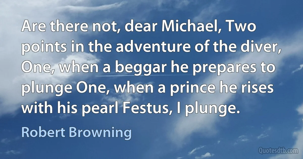 Are there not, dear Michael, Two points in the adventure of the diver, One, when a beggar he prepares to plunge One, when a prince he rises with his pearl Festus, I plunge. (Robert Browning)