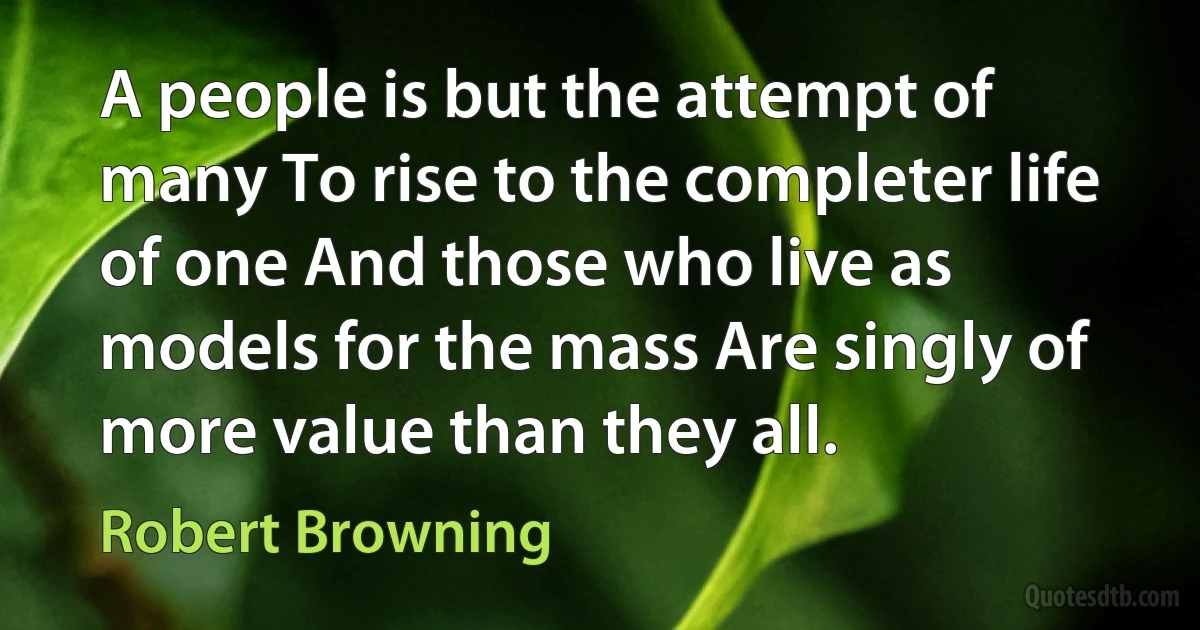 A people is but the attempt of many To rise to the completer life of one And those who live as models for the mass Are singly of more value than they all. (Robert Browning)