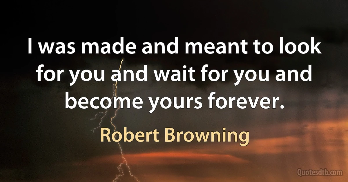 I was made and meant to look for you and wait for you and become yours forever. (Robert Browning)