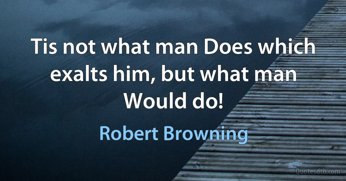 Tis not what man Does which exalts him, but what man Would do! (Robert Browning)