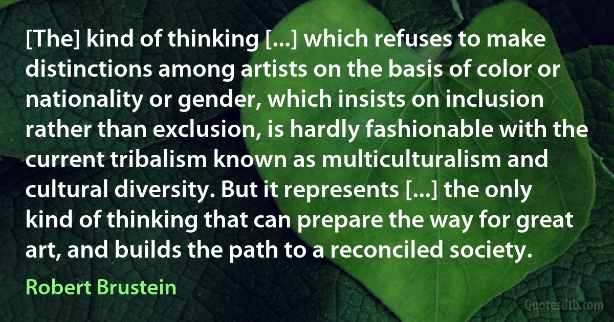 [The] kind of thinking [...] which refuses to make distinctions among artists on the basis of color or nationality or gender, which insists on inclusion rather than exclusion, is hardly fashionable with the current tribalism known as multiculturalism and cultural diversity. But it represents [...] the only kind of thinking that can prepare the way for great art, and builds the path to a reconciled society. (Robert Brustein)