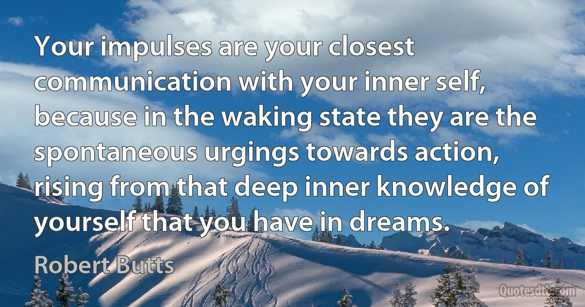 Your impulses are your closest communication with your inner self, because in the waking state they are the spontaneous urgings towards action, rising from that deep inner knowledge of yourself that you have in dreams. (Robert Butts)