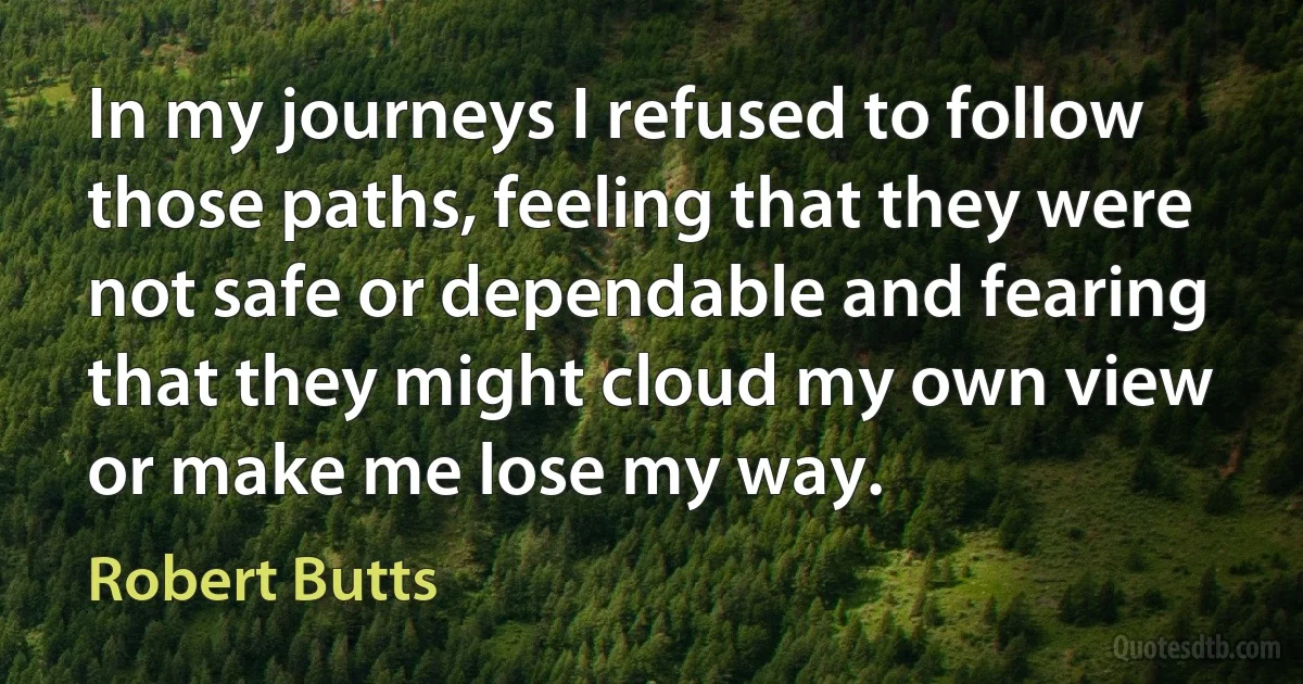 In my journeys I refused to follow those paths, feeling that they were not safe or dependable and fearing that they might cloud my own view or make me lose my way. (Robert Butts)