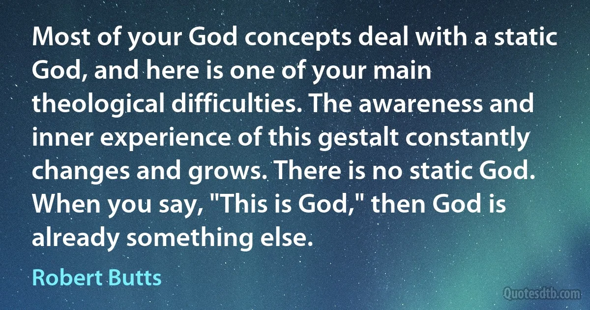 Most of your God concepts deal with a static God, and here is one of your main theological difficulties. The awareness and inner experience of this gestalt constantly changes and grows. There is no static God. When you say, "This is God," then God is already something else. (Robert Butts)