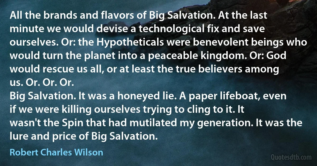 All the brands and flavors of Big Salvation. At the last minute we would devise a technological fix and save ourselves. Or: the Hypotheticals were benevolent beings who would turn the planet into a peaceable kingdom. Or: God would rescue us all, or at least the true believers among us. Or. Or. Or.
Big Salvation. It was a honeyed lie. A paper lifeboat, even if we were killing ourselves trying to cling to it. It wasn't the Spin that had mutilated my generation. It was the lure and price of Big Salvation. (Robert Charles Wilson)