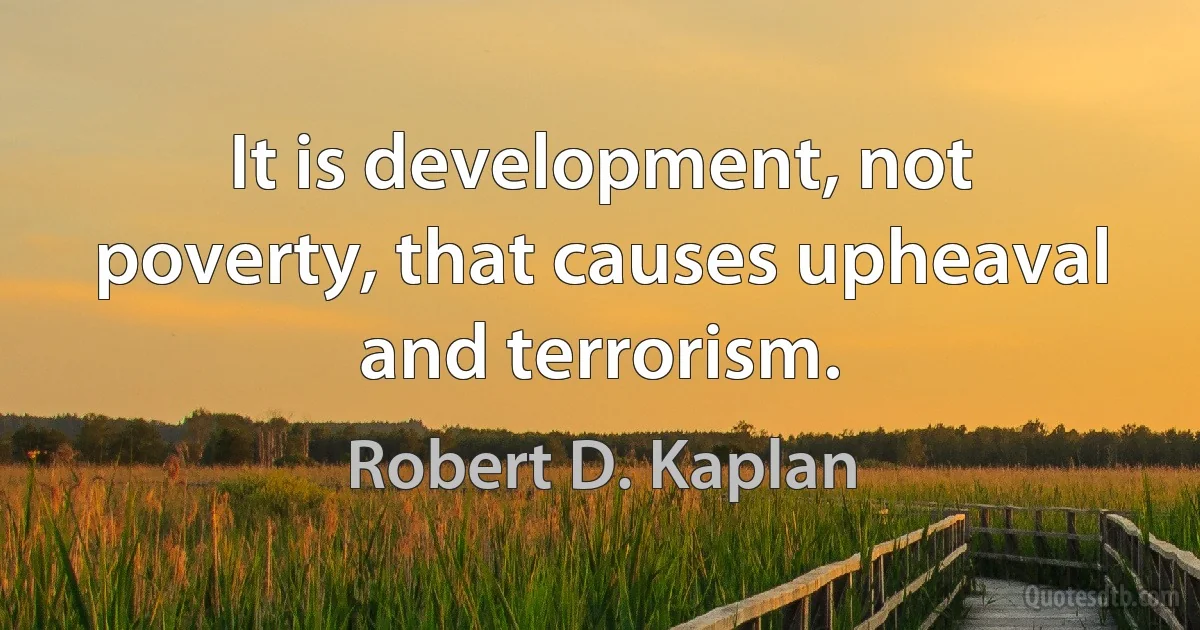 It is development, not poverty, that causes upheaval and terrorism. (Robert D. Kaplan)