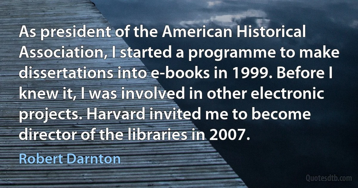 As president of the American Historical Association, I started a programme to make dissertations into e-books in 1999. Before I knew it, I was involved in other electronic projects. Harvard invited me to become director of the libraries in 2007. (Robert Darnton)