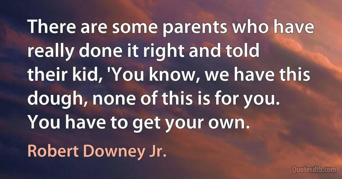 There are some parents who have really done it right and told their kid, 'You know, we have this dough, none of this is for you. You have to get your own. (Robert Downey Jr.)