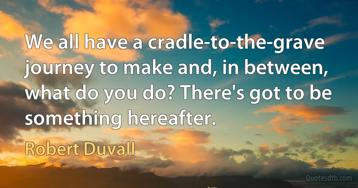 We all have a cradle-to-the-grave journey to make and, in between, what do you do? There's got to be something hereafter. (Robert Duvall)