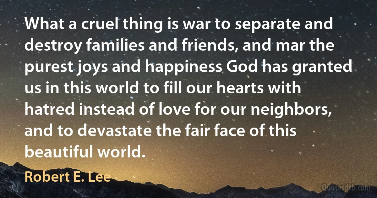 What a cruel thing is war to separate and destroy families and friends, and mar the purest joys and happiness God has granted us in this world to fill our hearts with hatred instead of love for our neighbors, and to devastate the fair face of this beautiful world. (Robert E. Lee)